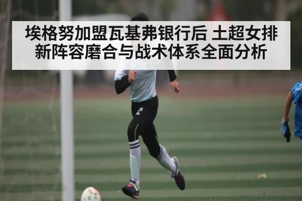 埃格努加盟瓦基弗银行后 土超女排新阵容磨合与战术体系全面分析